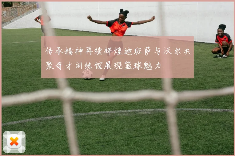 传承精神再续辉煌迪班萨与沃尔共聚奇才训练馆展现篮球魅力