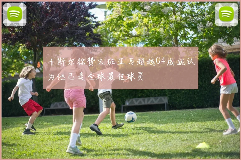 卡斯尔称赞文班亚马超越G4成就认为他已是全球最佳球员
