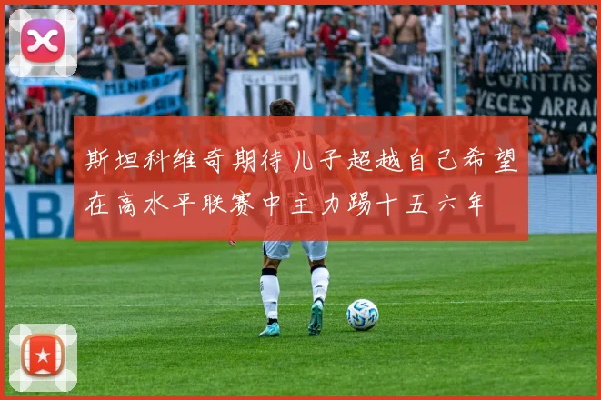 斯坦科维奇期待儿子超越自己希望在高水平联赛中主力踢十五六年