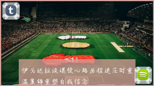 伊戈达拉谈退役心路历程迷茫时重温集锦重塑自我信念