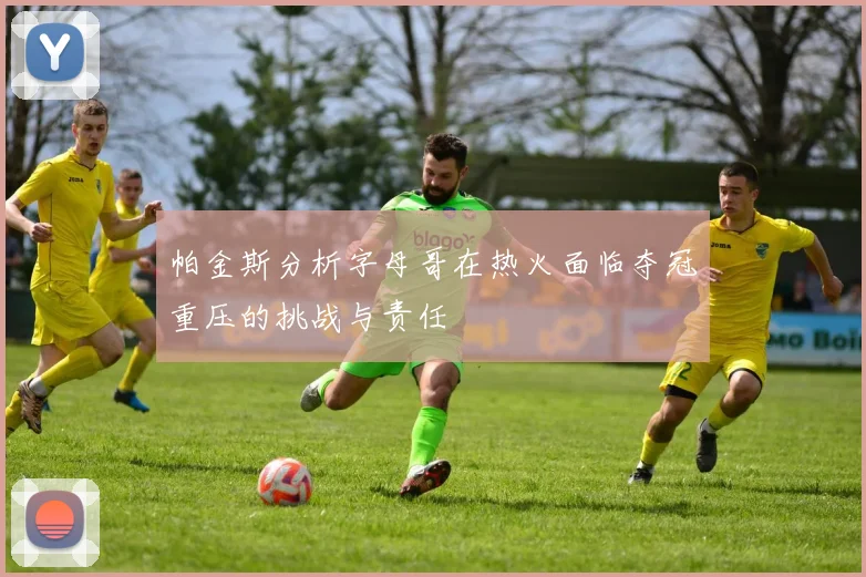 帕金斯分析字母哥在热火面临夺冠重压的挑战与责任
