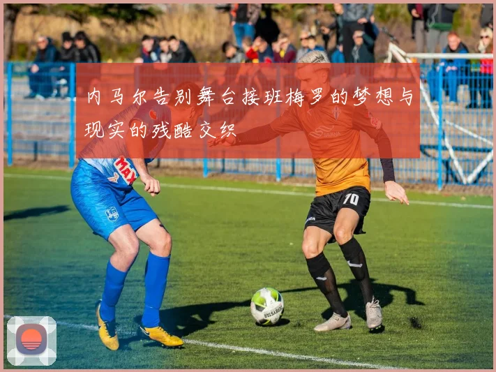 内马尔告别舞台接班梅罗的梦想与现实的残酷交织