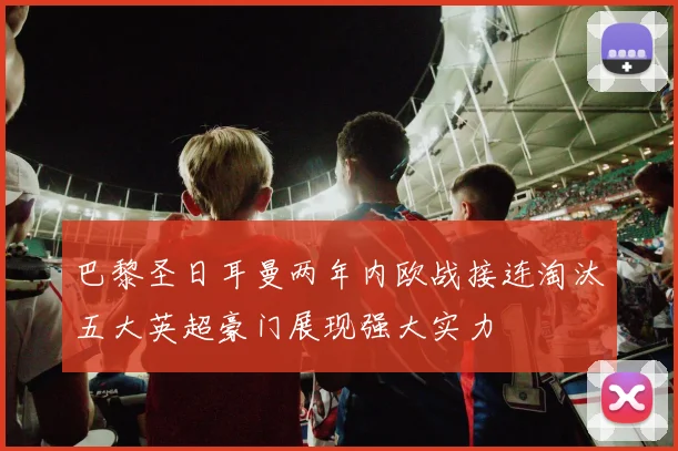 巴黎圣日耳曼两年内欧战接连淘汰五大英超豪门展现强大实力