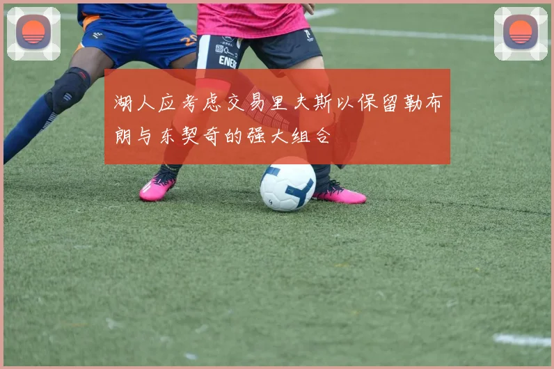 湖人应考虑交易里夫斯以保留勒布朗与东契奇的强大组合