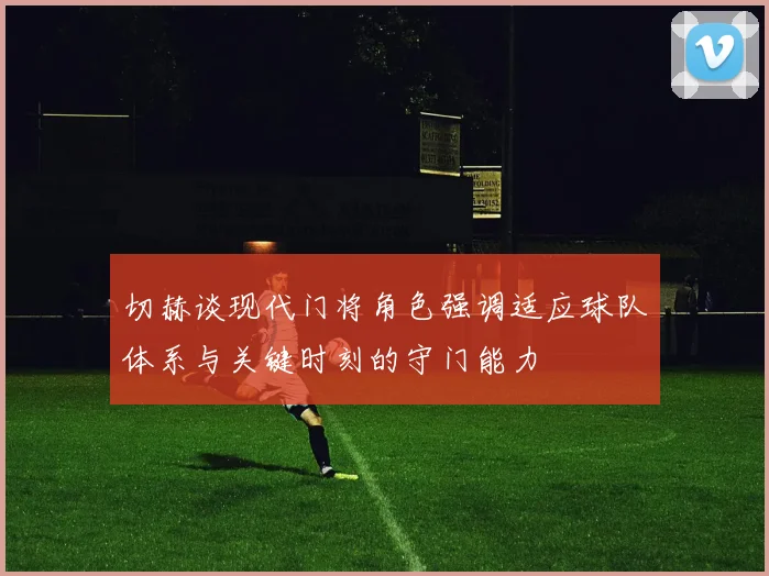 切赫谈现代门将角色强调适应球队体系与关键时刻的守门能力
