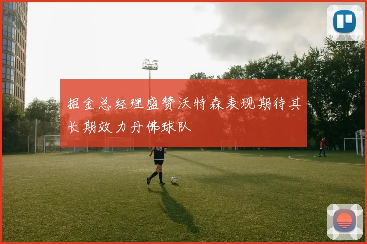 掘金总经理盛赞沃特森表现期待其长期效力丹佛球队