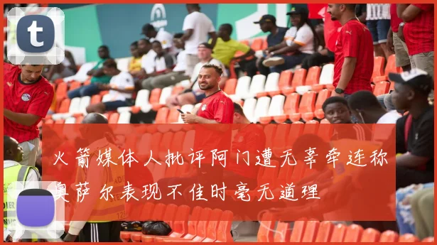 火箭媒体人批评阿门遭无辜牵连称奥萨尔表现不佳时毫无道理